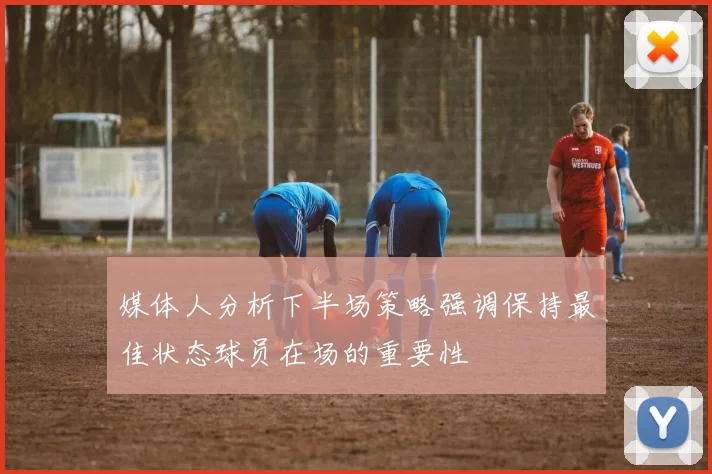 媒体人分析下半场策略强调保持最佳状态球员在场的重要性