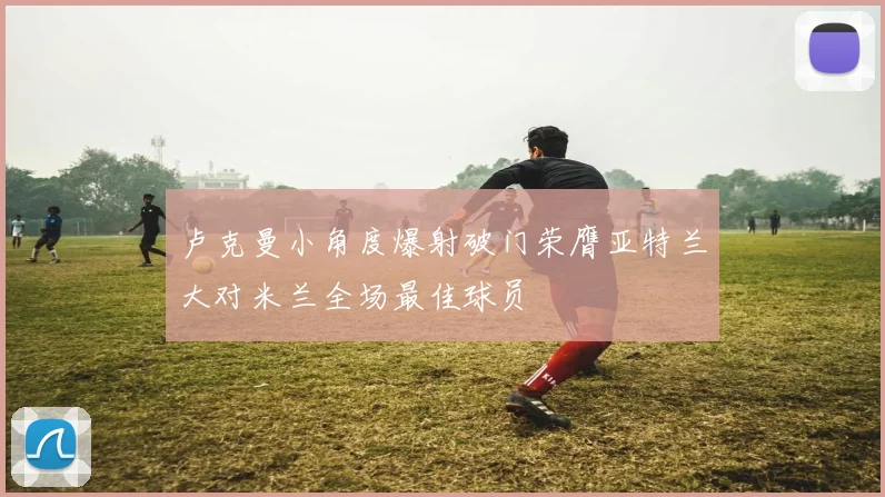 卢克曼小角度爆射破门荣膺亚特兰大对米兰全场最佳球员