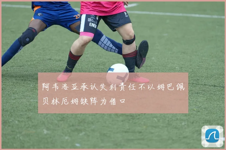 阿韦洛亚承认失利责任不以姆巴佩贝林厄姆缺阵为借口