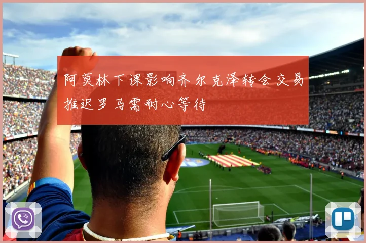 阿莫林下课影响齐尔克泽转会交易推迟罗马需耐心等待