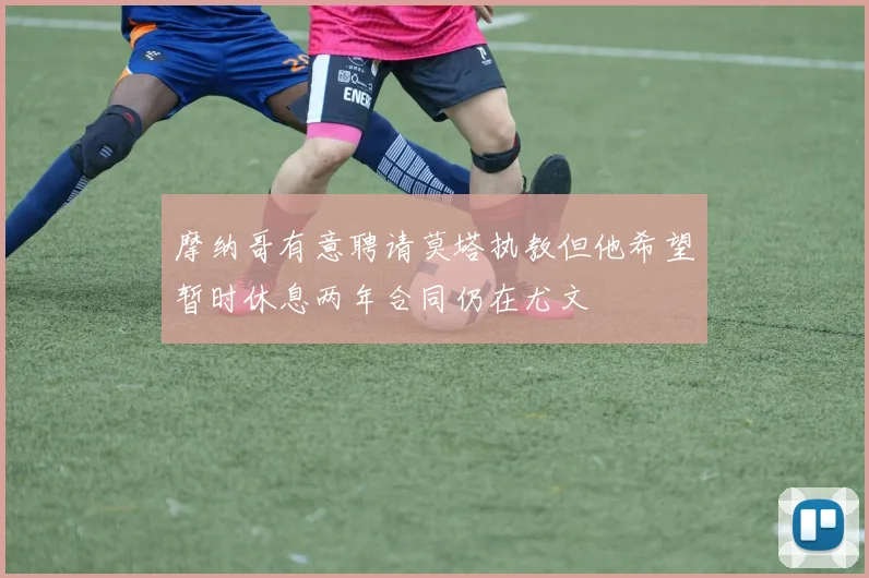 摩纳哥有意聘请莫塔执教但他希望暂时休息两年合同仍在尤文