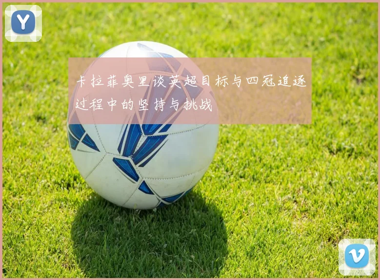 卡拉菲奥里谈英超目标与四冠追逐过程中的坚持与挑战
