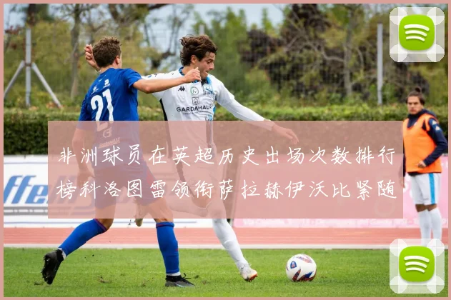 非洲球员在英超历史出场次数排行榜科洛图雷领衔萨拉赫伊沃比紧随其后