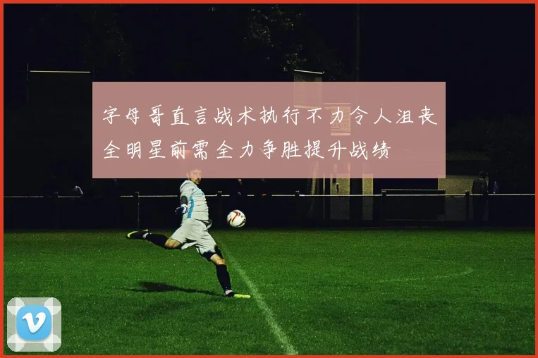 字母哥直言战术执行不力令人沮丧全明星前需全力争胜提升战绩