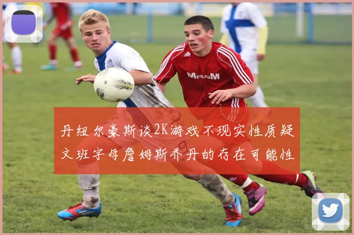丹纽尔豪斯谈2K游戏不现实性质疑文班字母詹姆斯乔丹的存在可能性