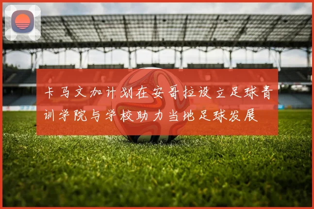 卡马文加计划在安哥拉设立足球青训学院与学校助力当地足球发展