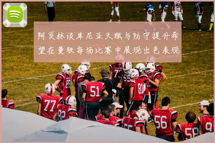 阿莫林谈库尼亚天赋与防守提升希望在曼联每场比赛中展现出色表现
