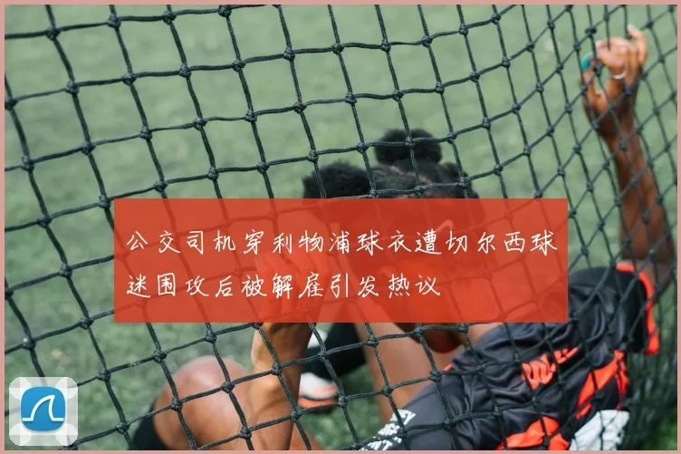 公交司机穿利物浦球衣遭切尔西球迷围攻后被解雇引发热议