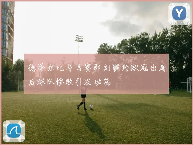 德泽尔比与马赛即刻解约欧冠出局后球队惨败引发动荡