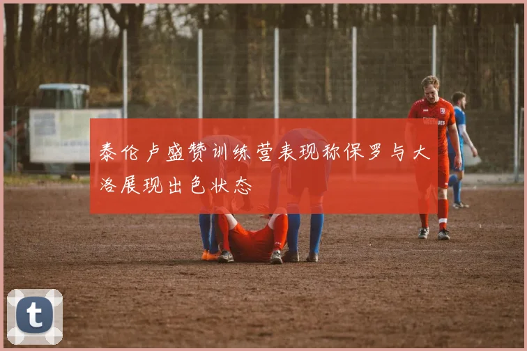泰伦卢盛赞训练营表现称保罗与大洛展现出色状态