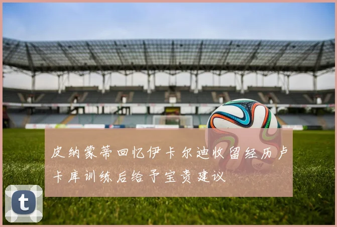 皮纳蒙蒂回忆伊卡尔迪收留经历卢卡库训练后给予宝贵建议