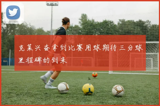 克莱兴奋拿到比赛用球期待三分球里程碑的到来