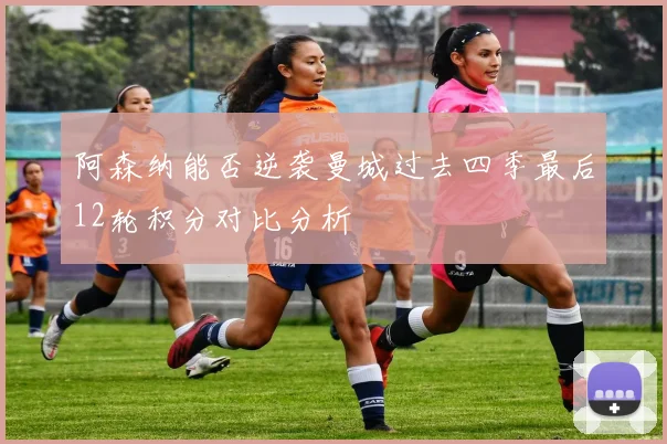 阿森纳能否逆袭曼城过去四季最后12轮积分对比分析