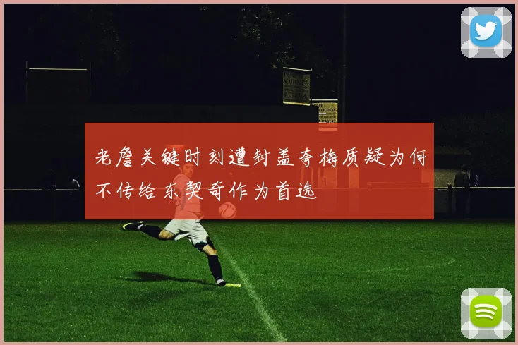 老詹关键时刻遭封盖夸梅质疑为何不传给东契奇作为首选