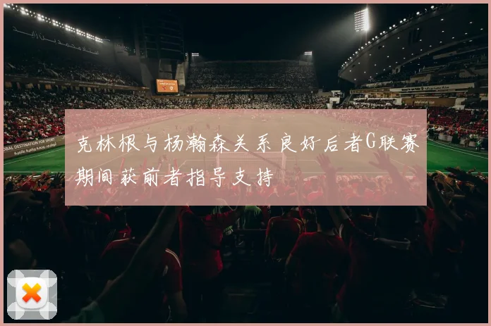 克林根与杨瀚森关系良好后者G联赛期间获前者指导支持