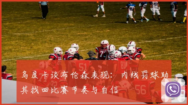 乌度卡谈布伦森表现：内线罚球助其找回比赛节奏与自信