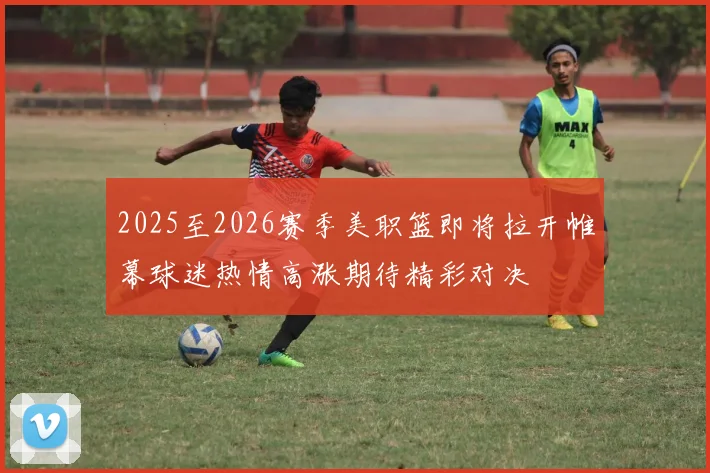2025至2026赛季美职篮即将拉开帷幕球迷热情高涨期待精彩对决