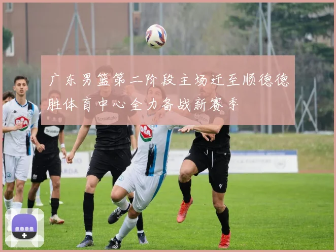 广东男篮第二阶段主场迁至顺德德胜体育中心全力备战新赛季