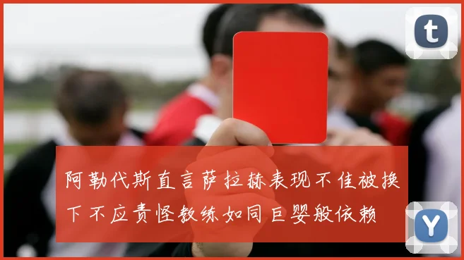 阿勒代斯直言萨拉赫表现不佳被换下不应责怪教练如同巨婴般依赖