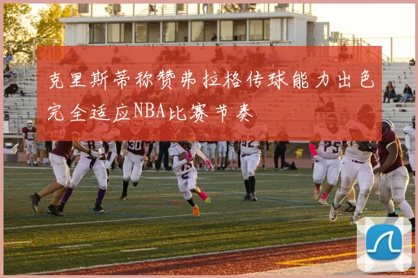克里斯蒂称赞弗拉格传球能力出色完全适应NBA比赛节奏