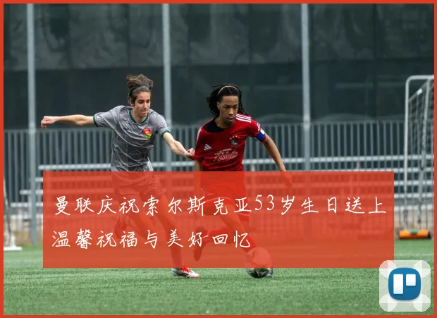 曼联庆祝索尔斯克亚53岁生日送上温馨祝福与美好回忆