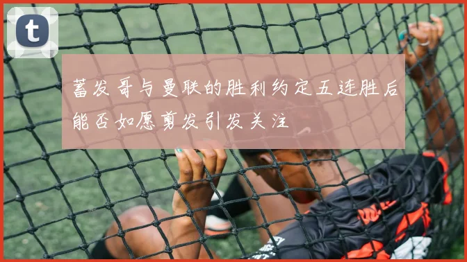 蓄发哥与曼联的胜利约定五连胜后能否如愿剪发引发关注