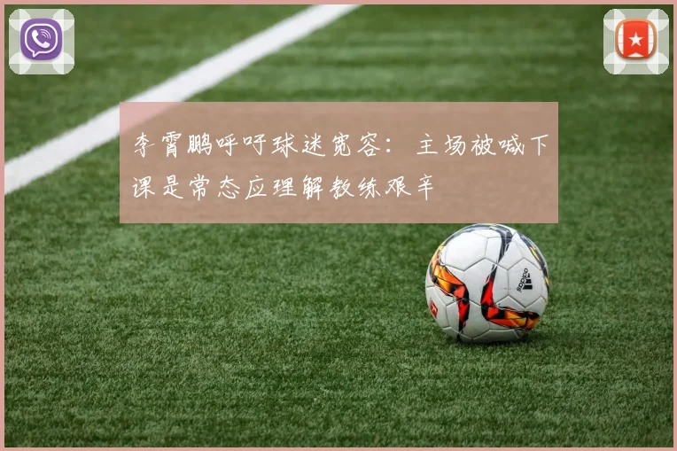李霄鹏呼吁球迷宽容：主场被喊下课是常态应理解教练艰辛