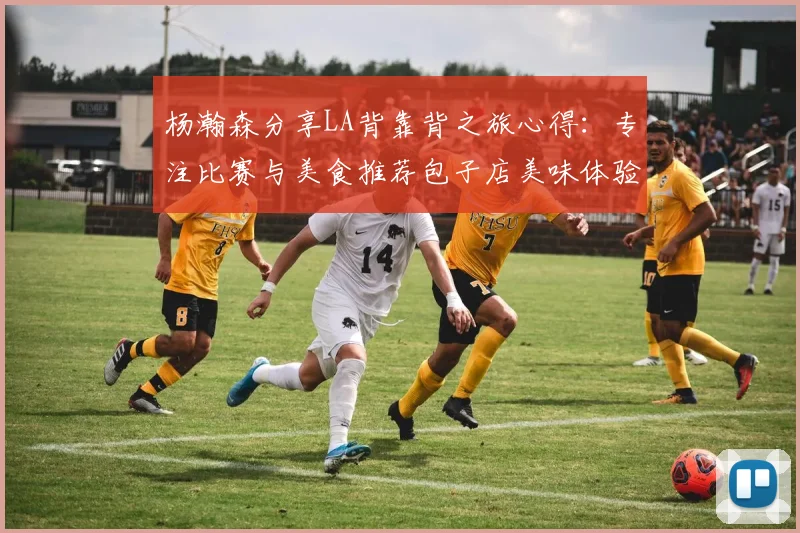 杨瀚森分享LA背靠背之旅心得：专注比赛与美食推荐包子店美味体验