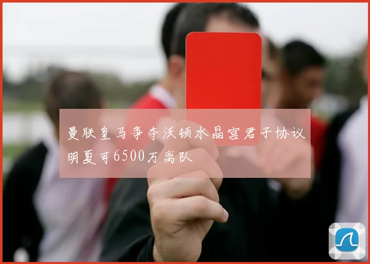 曼联皇马争夺沃顿水晶宫君子协议明夏可6500万离队